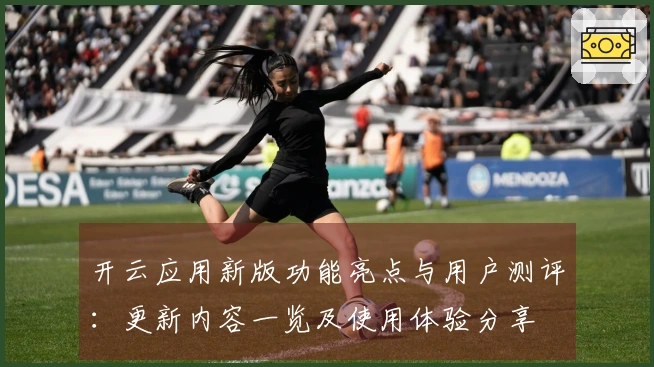 开云应用新版功能亮点与用户测评：更新内容一览及使用体验分享