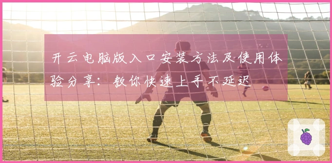 开云电脑版入口安装方法及使用体验分享：教你快速上手不延迟