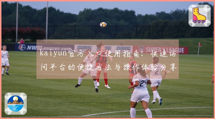 kaiyun官方入口使用指南：快速访问平台的便捷方法与操作体验分享